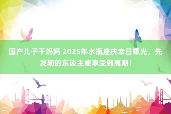 国产儿子干妈妈 2025年水瓶座庆幸日曝光，先发轫的东谈主能享受到高潮！