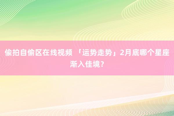 偸拍自偷区在线视频 「运势走势」2月底哪个星座渐入佳境？
