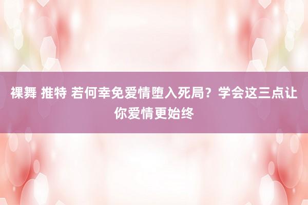 裸舞 推特 若何幸免爱情堕入死局？学会这三点让你爱情更始终