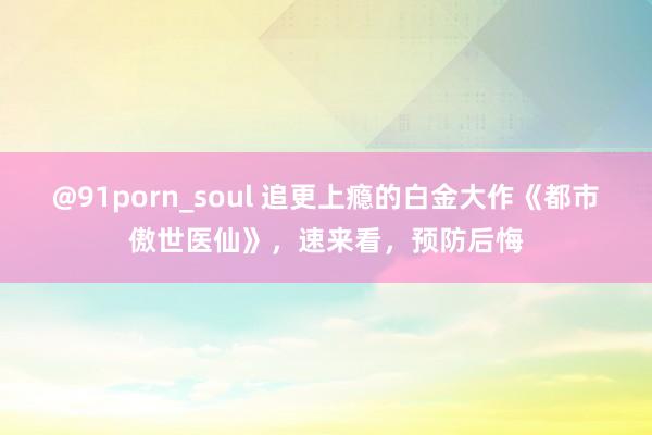 @91porn_soul 追更上瘾的白金大作《都市傲世医仙》，速来看，预防后悔