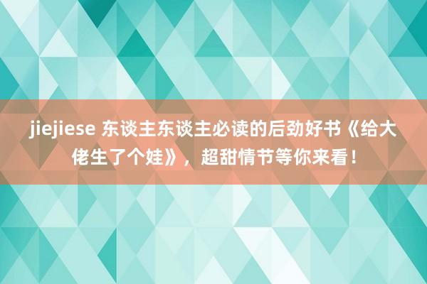 jiejiese 东谈主东谈主必读的后劲好书《给大佬生了个娃》，超甜情节等你来看！
