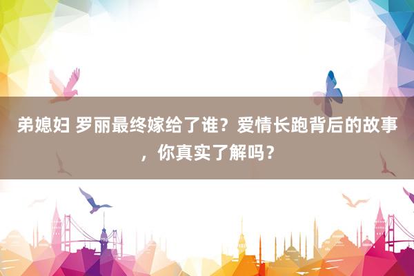 弟媳妇 罗丽最终嫁给了谁？爱情长跑背后的故事，你真实了解吗？