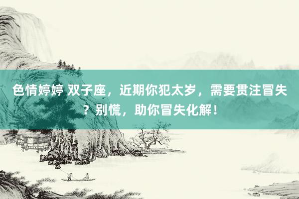 色情婷婷 双子座，近期你犯太岁，需要贯注冒失？别慌，助你冒失化解！