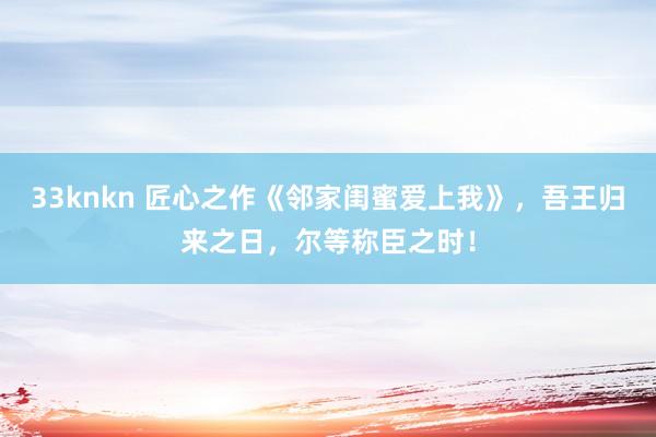 33knkn 匠心之作《邻家闺蜜爱上我》，吾王归来之日，尔等称臣之时！