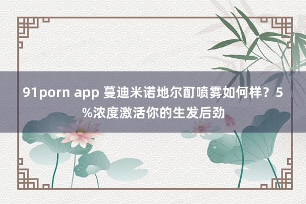 91porn app 蔓迪米诺地尔酊喷雾如何样？5%浓度激活你的生发后劲