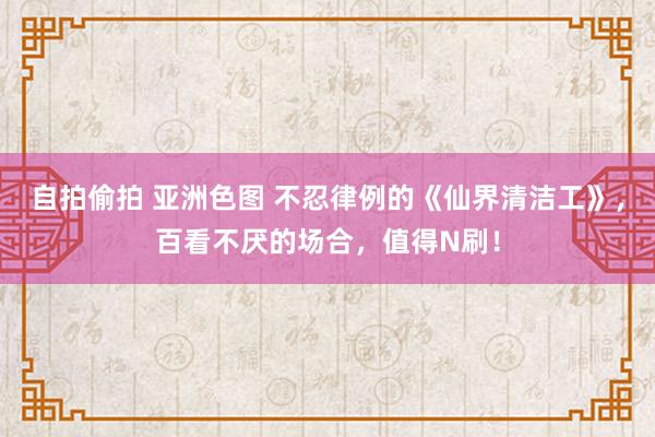 自拍偷拍 亚洲色图 不忍律例的《仙界清洁工》，百看不厌的场合，值得N刷！