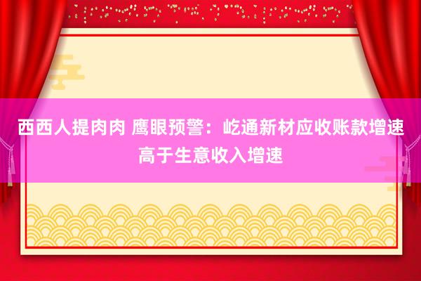 西西人提肉肉 鹰眼预警：屹通新材应收账款增速高于生意收入增速