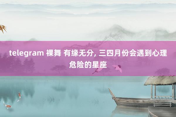 telegram 裸舞 有缘无分, 三四月份会遇到心理危险的星座