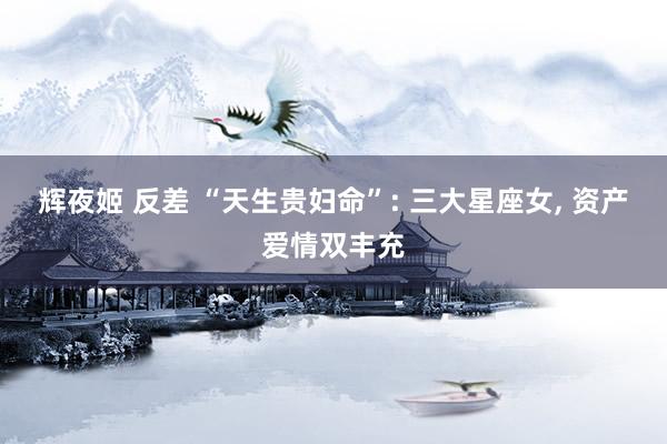 辉夜姬 反差 “天生贵妇命”: 三大星座女, 资产爱情双丰充