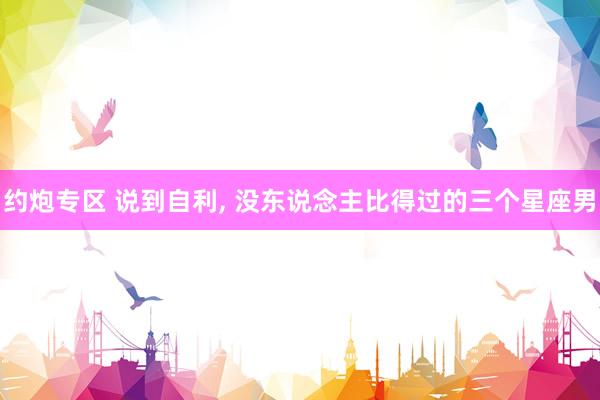 约炮专区 说到自利, 没东说念主比得过的三个星座男