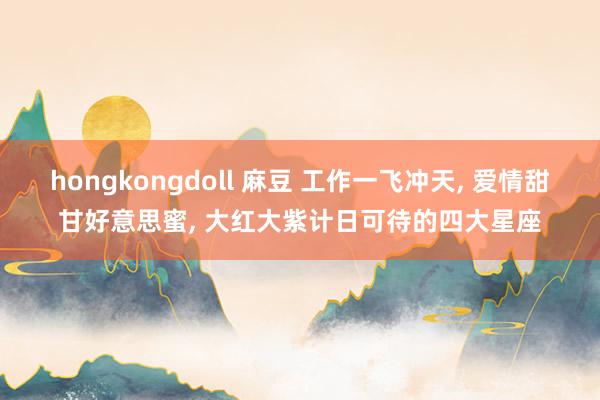 hongkongdoll 麻豆 工作一飞冲天, 爱情甜甘好意思蜜, 大红大紫计日可待的四大星座