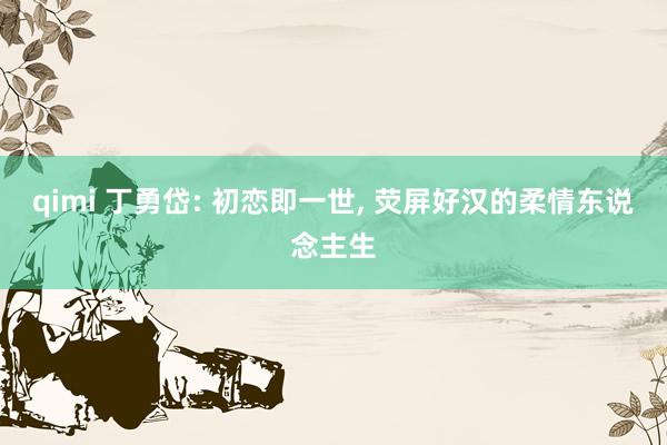 qimi 丁勇岱: 初恋即一世, 荧屏好汉的柔情东说念主生