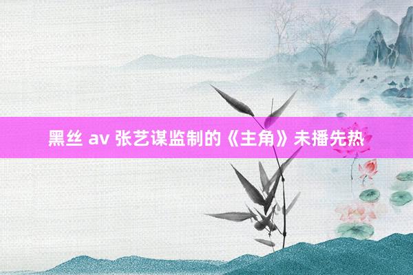 黑丝 av 张艺谋监制的《主角》未播先热