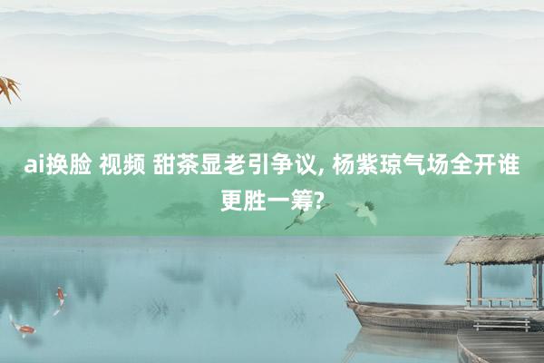 ai换脸 视频 甜茶显老引争议, 杨紫琼气场全开谁更胜一筹?