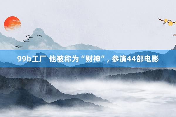 99b工厂 他被称为“财神”, 参演44部电影