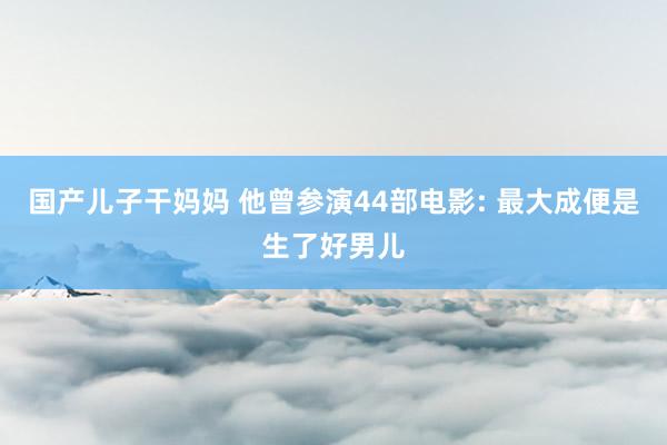 国产儿子干妈妈 他曾参演44部电影: 最大成便是生了好男儿