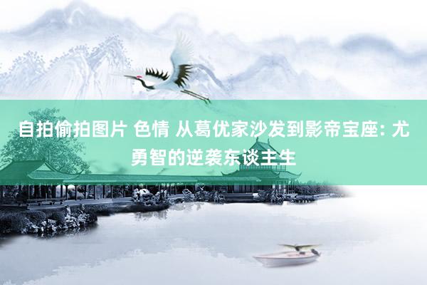 自拍偷拍图片 色情 从葛优家沙发到影帝宝座: 尤勇智的逆袭东谈主生