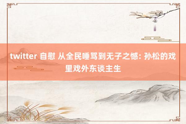twitter 自慰 从全民唾骂到无子之憾: 孙松的戏里戏外东谈主生