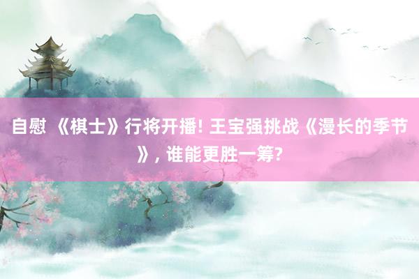 自慰 《棋士》行将开播! 王宝强挑战《漫长的季节》, 谁能更胜一筹?