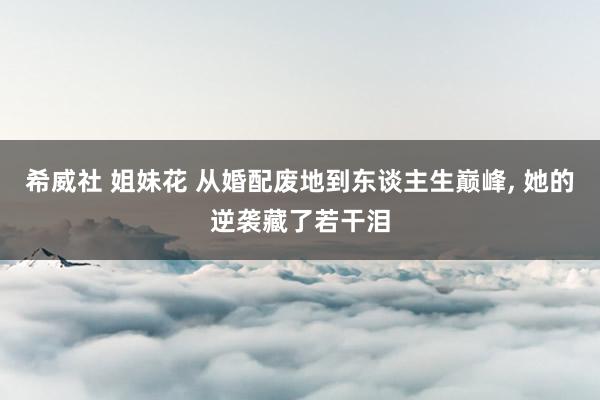 希威社 姐妹花 从婚配废地到东谈主生巅峰, 她的逆袭藏了若干泪