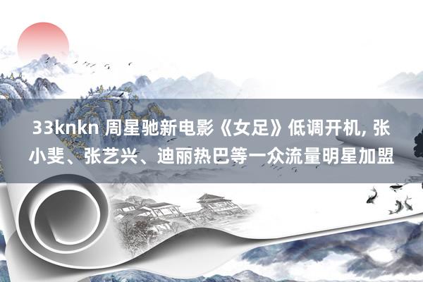 33knkn 周星驰新电影《女足》低调开机, 张小斐、张艺兴、迪丽热巴等一众流量明星加盟