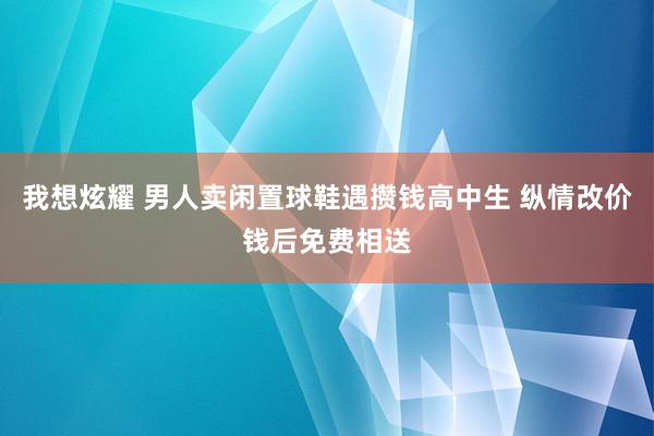 我想炫耀 男人卖闲置球鞋遇攒钱高中生 纵情改价钱后免费相送