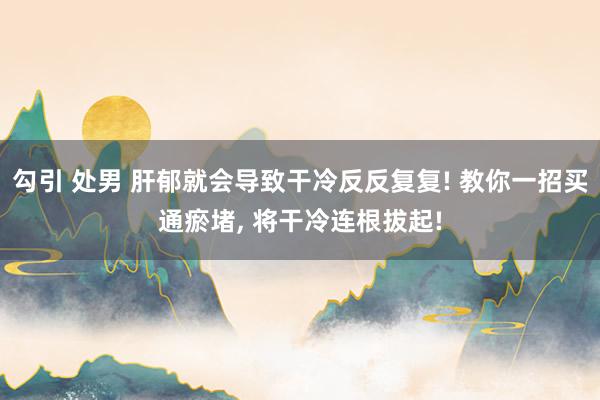 勾引 处男 肝郁就会导致干冷反反复复! 教你一招买通瘀堵, 将干冷连根拔起!