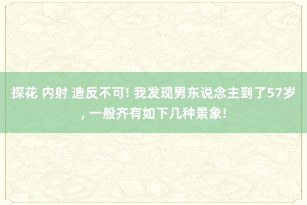 探花 内射 造反不可! 我发现男东说念主到了57岁, 一般齐有如下几种景象!
