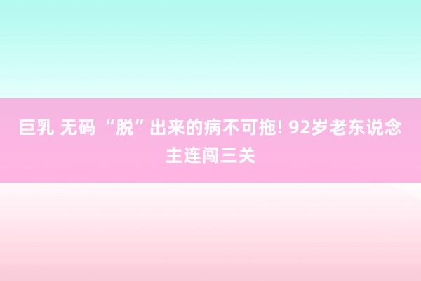 巨乳 无码 “脱”出来的病不可拖! 92岁老东说念主连闯三关