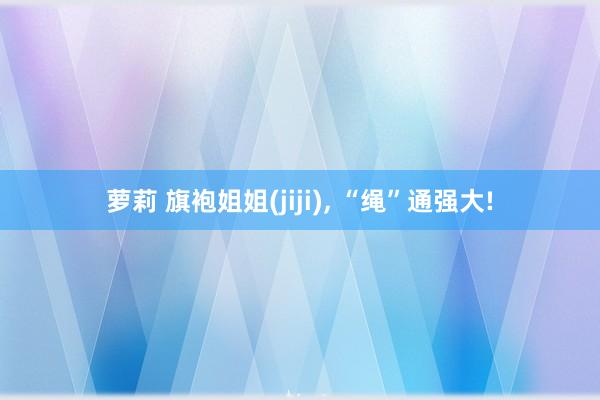 萝莉 旗袍姐姐(jiji), “绳”通强大!