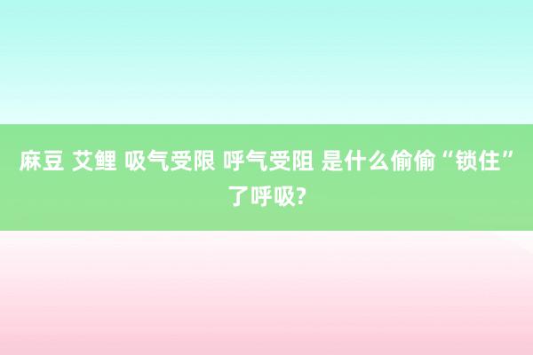 麻豆 艾鲤 吸气受限 呼气受阻 是什么偷偷“锁住”了呼吸?