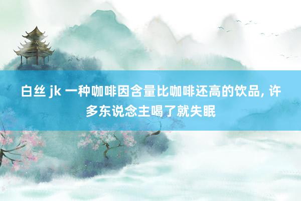 白丝 jk 一种咖啡因含量比咖啡还高的饮品, 许多东说念主喝了就失眠