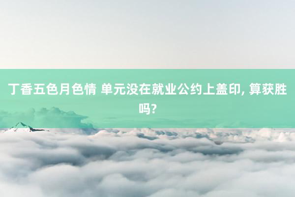 丁香五色月色情 单元没在就业公约上盖印, 算获胜吗?