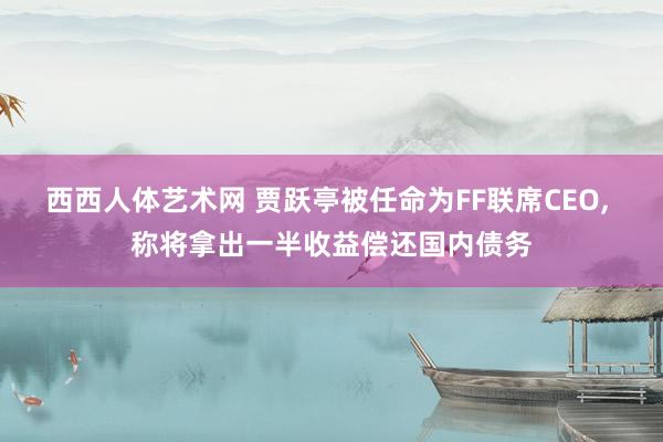西西人体艺术网 贾跃亭被任命为FF联席CEO, 称将拿出一半收益偿还国内债务