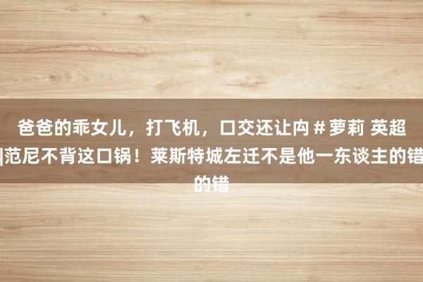 爸爸的乖女儿，打飞机，口交还让禸＃萝莉 英超|范尼不背这口锅！莱斯特城左迁不是他一东谈主的错