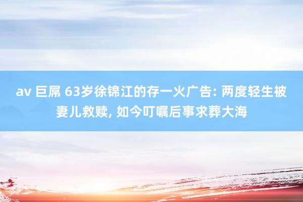 av 巨屌 63岁徐锦江的存一火广告: 两度轻生被妻儿救赎, 如今叮嘱后事求葬大海