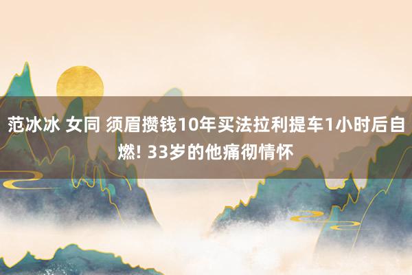 范冰冰 女同 须眉攒钱10年买法拉利提车1小时后自燃! 33岁的他痛彻情怀