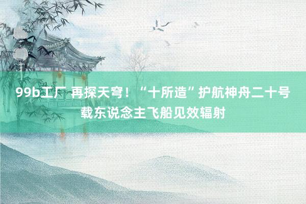 99b工厂 再探天穹！“十所造”护航神舟二十号载东说念主飞船见效辐射