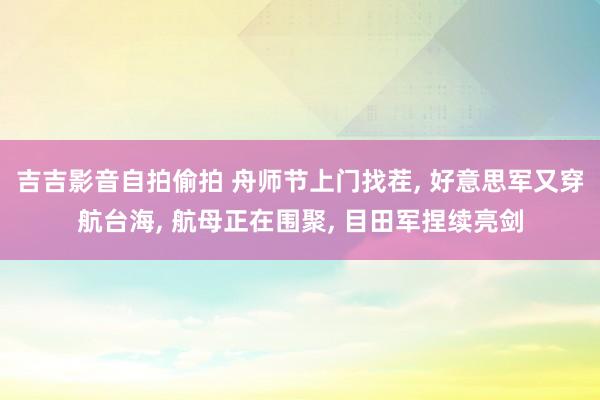 吉吉影音自拍偷拍 舟师节上门找茬, 好意思军又穿航台海, 航母正在围聚, 目田军捏续亮剑
