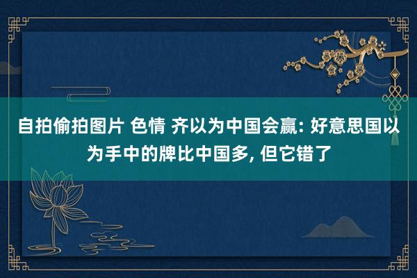 自拍偷拍图片 色情 齐以为中国会赢: 好意思国以为手中的牌比中国多, 但它错了