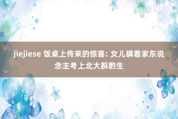 jiejiese 饭桌上传来的惊喜: 女儿瞒着家东说念主考上北大斟酌生