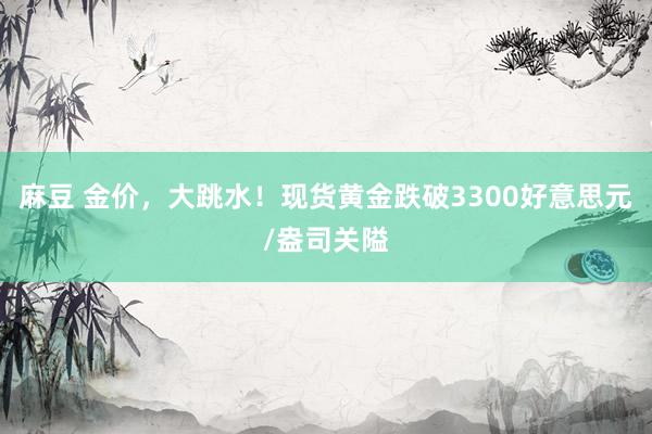 麻豆 金价，大跳水！现货黄金跌破3300好意思元/盎司关隘