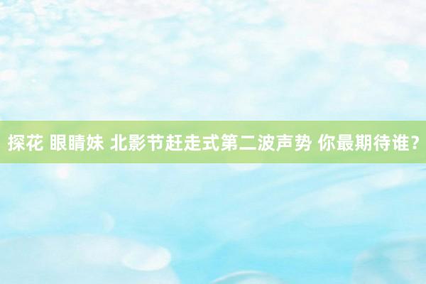 探花 眼睛妹 北影节赶走式第二波声势 你最期待谁？