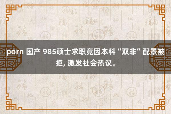 porn 国产 985硕士求职竟因本科“双非”配景被拒, 激发社会热议。