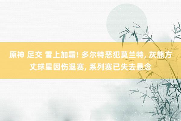 原神 足交 雪上加霜! 多尔特恶犯莫兰特, 灰熊方丈球星因伤退赛, 系列赛已失去悬念