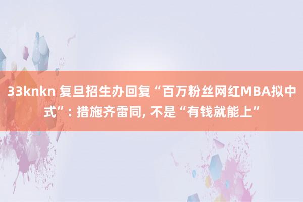 33knkn 复旦招生办回复“百万粉丝网红MBA拟中式”: 措施齐雷同, 不是“有钱就能上”