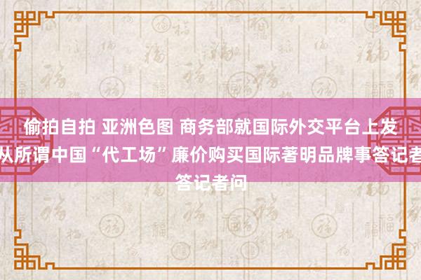 偷拍自拍 亚洲色图 商务部就国际外交平台上发布从所谓中国“代工场”廉价购买国际著明品牌事答记者问