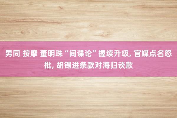 男同 按摩 董明珠“间谍论”握续升级, 官媒点名怒批, 胡锡进条款对海归谈歉