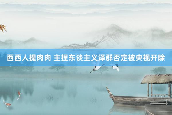 西西人提肉肉 主捏东谈主义泽群否定被央视开除