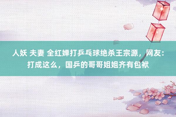 人妖 夫妻 全红婵打乒乓球绝杀王宗源，网友：打成这么，国乒的哥哥姐姐齐有包袱